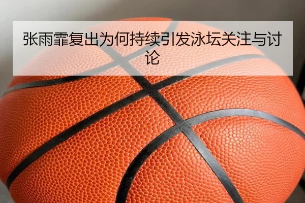 张雨霏复出为何持续引发泳坛关注与讨论